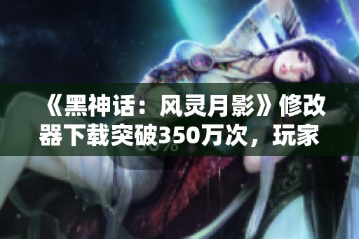 《黑神话：风灵月影》修改器下载突破350万次，玩家纷纷点赞