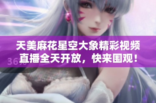 天美麻花星空大象精彩视频直播全天开放，快来围观！