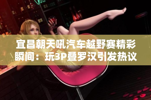宜昌朝天吼汽车越野赛精彩瞬间：玩3P叠罗汉引发热议