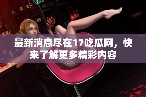 最新消息尽在17吃瓜网，快来了解更多精彩内容