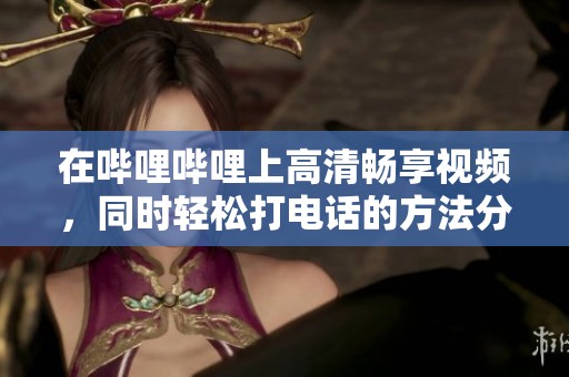 在哔哩哔哩上高清畅享视频，同时轻松打电话的方法分享