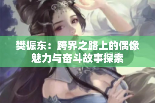 樊振东：跨界之路上的偶像魅力与奋斗故事探索