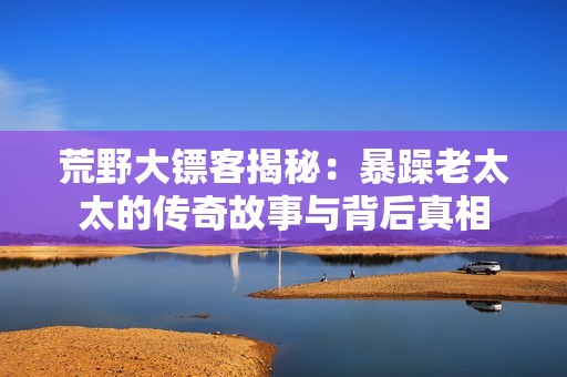 荒野大镖客揭秘：暴躁老太太的传奇故事与背后真相