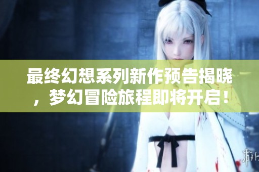 最终幻想系列新作预告揭晓，梦幻冒险旅程即将开启！