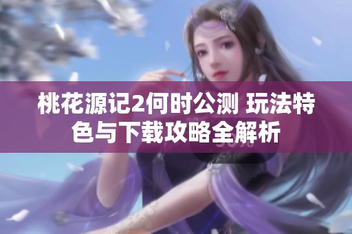 桃花源记2何时公测 玩法特色与下载攻略全解析