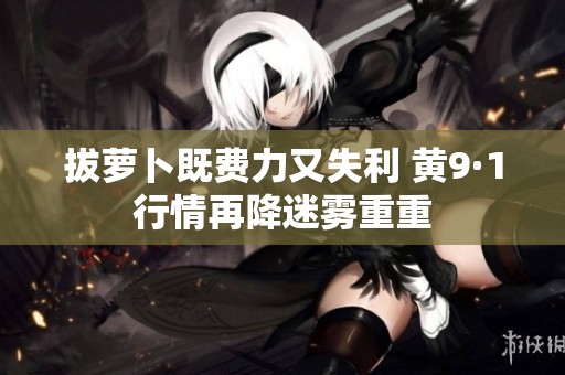拔萝卜既费力又失利 黄9·1行情再降迷雾重重