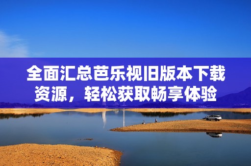 全面汇总芭乐视旧版本下载资源，轻松获取畅享体验