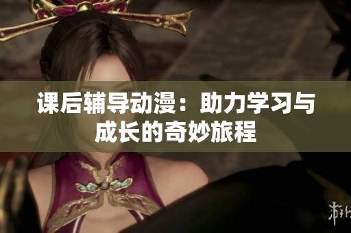 课后辅导动漫：助力学习与成长的奇妙旅程
