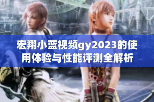 宏翔小蓝视频gy2023的使用体验与性能评测全解析