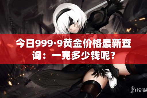 今日999·9黄金价格最新查询：一克多少钱呢？