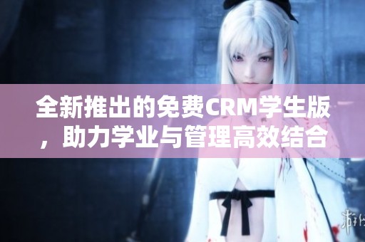 全新推出的免费CRM学生版，助力学业与管理高效结合