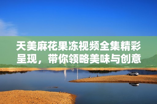 天美麻花果冻视频全集精彩呈现，带你领略美味与创意的结合