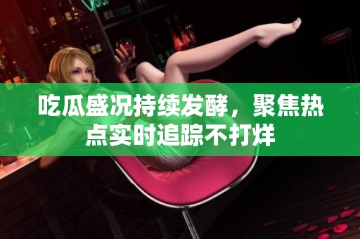吃瓜盛况持续发酵，聚焦热点实时追踪不打烊