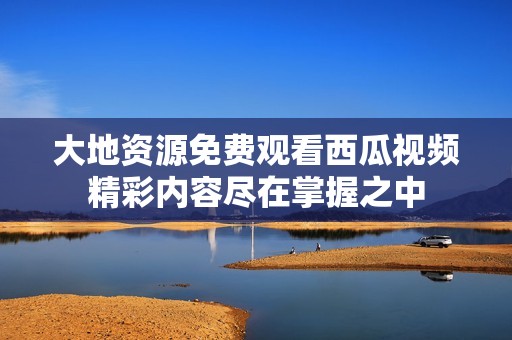 大地资源免费观看西瓜视频精彩内容尽在掌握之中