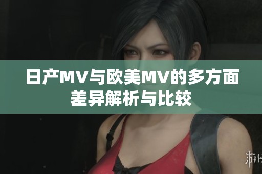 日产MV与欧美MV的多方面差异解析与比较