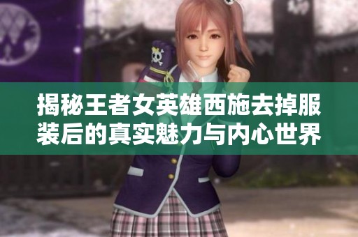 揭秘王者女英雄西施去掉服装后的真实魅力与内心世界