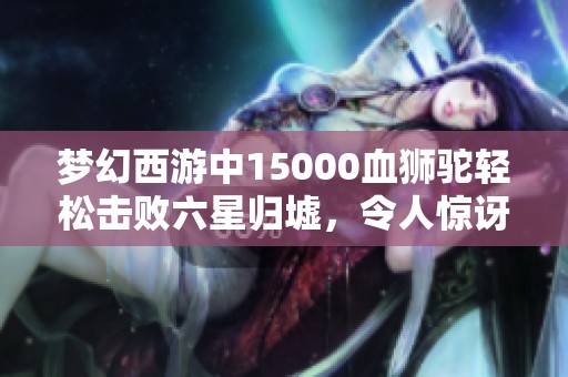 梦幻西游中15000血狮驼轻松击败六星归墟，令人惊讶的操作让老王气愤不已