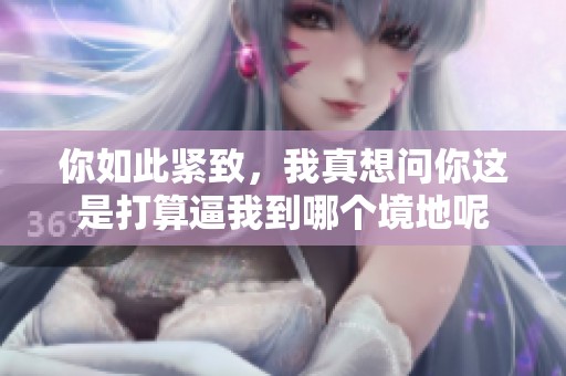 你如此紧致，我真想问你这是打算逼我到哪个境地呢