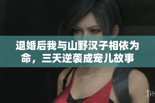 退婚后我与山野汉子相依为命，三天逆袭成宠儿故事