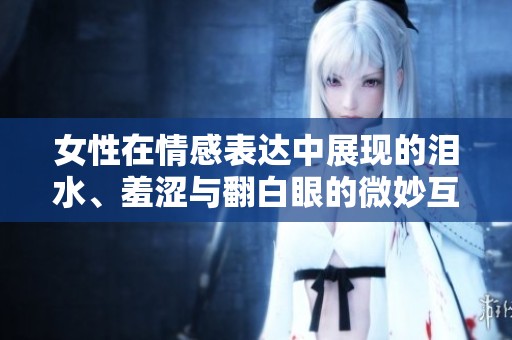 女性在情感表达中展现的泪水、羞涩与翻白眼的微妙互动