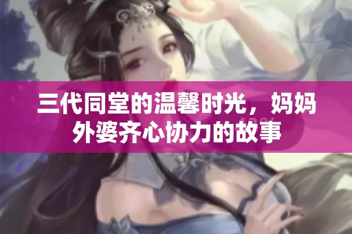 三代同堂的温馨时光，妈妈外婆齐心协力的故事