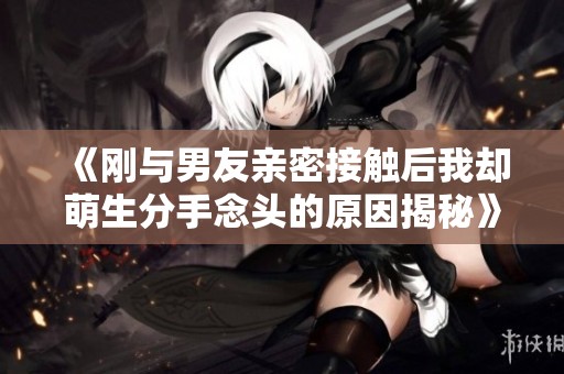 《刚与男友亲密接触后我却萌生分手念头的原因揭秘》