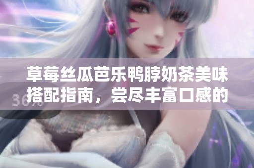 草莓丝瓜芭乐鸭脖奶茶美味搭配指南，尝尽丰富口感的绝佳组合