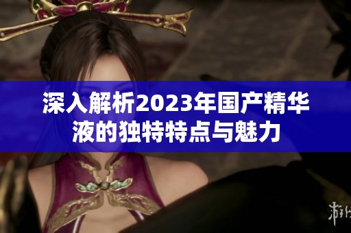 深入解析2023年国产精华液的独特特点与魅力