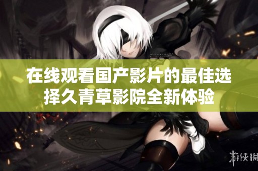 在线观看国产影片的最佳选择久青草影院全新体验