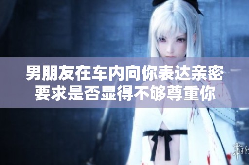男朋友在车内向你表达亲密要求是否显得不够尊重你