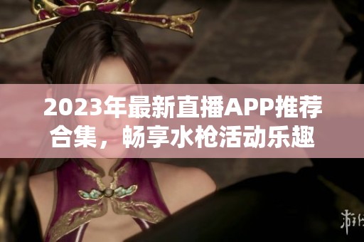 2023年最新直播APP推荐合集，畅享水枪活动乐趣