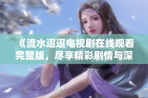 《流水迢迢电视剧在线观看完整版，尽享精彩剧情与深刻情感》