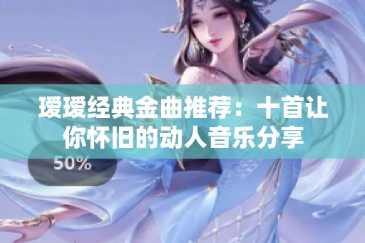 瑷瑷经典金曲推荐：十首让你怀旧的动人音乐分享