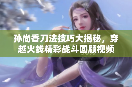 孙尚香刀法技巧大揭秘，穿越火线精彩战斗回顾视频