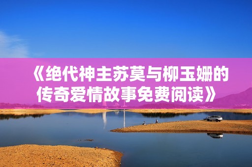 《绝代神主苏莫与柳玉姗的传奇爱情故事免费阅读》