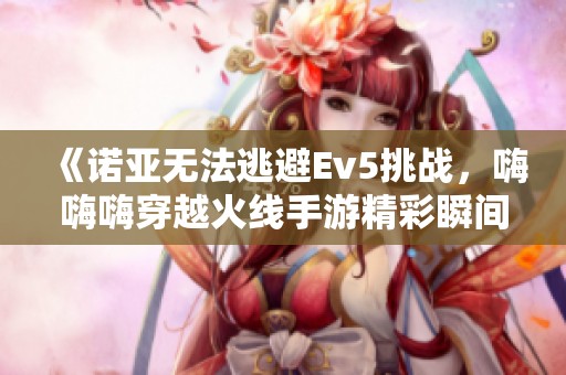 《诺亚无法逃避Ev5挑战，嗨嗨嗨穿越火线手游精彩瞬间》