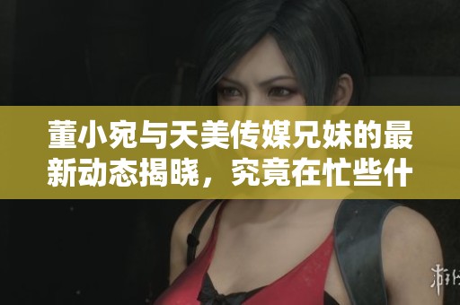 董小宛与天美传媒兄妹的最新动态揭晓，究竟在忙些什么呢