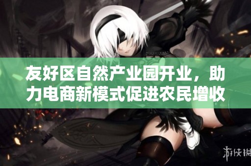 友好区自然产业园开业，助力电商新模式促进农民增收