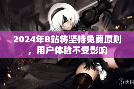 2024年B站将坚持免费原则，用户体验不受影响