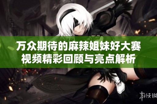 万众期待的麻辣姐妹好大赛视频精彩回顾与亮点解析