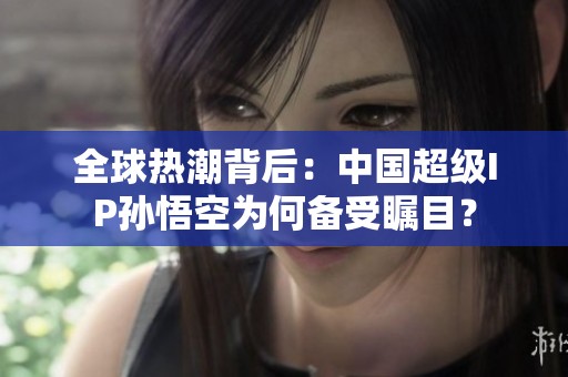 全球热潮背后：中国超级IP孙悟空为何备受瞩目？