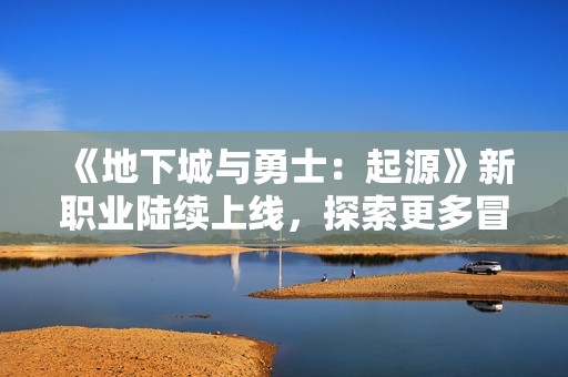 《地下城与勇士：起源》新职业陆续上线，探索更多冒险可能性
