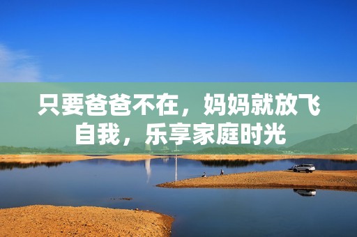 只要爸爸不在，妈妈就放飞自我，乐享家庭时光