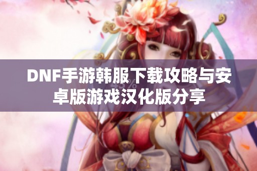 DNF手游韩服下载攻略与安卓版游戏汉化版分享