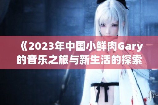 《2023年中国小鲜肉Gary的音乐之旅与新生活的探索》