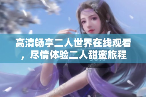 高清畅享二人世界在线观看，尽情体验二人甜蜜旅程