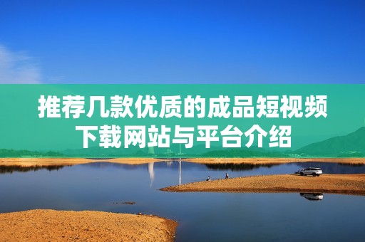 推荐几款优质的成品短视频下载网站与平台介绍