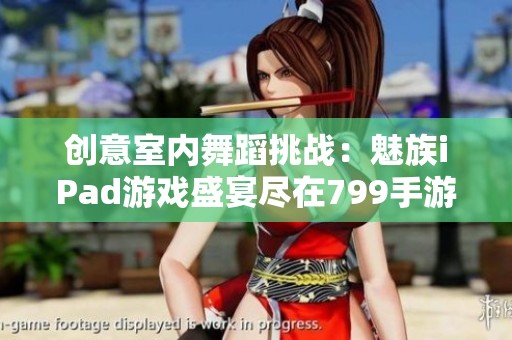 创意室内舞蹈挑战：魅族iPad游戏盛宴尽在799手游网