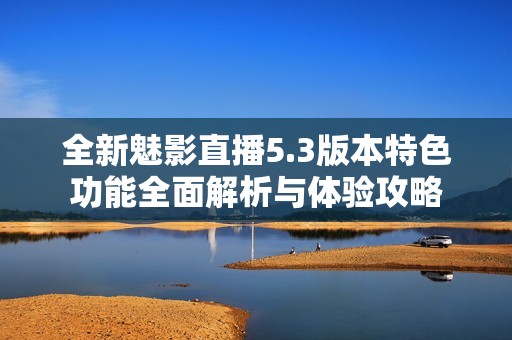 全新魅影直播5.3版本特色功能全面解析与体验攻略