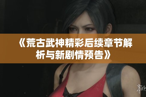 《荒古武神精彩后续章节解析与新剧情预告》
